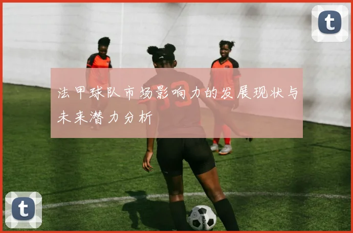 法甲球队市场影响力的发展现状与未来潜力分析