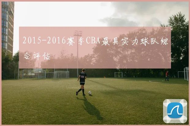 2015-2016赛季CBA最具实力球队综合评估