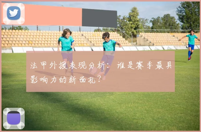 法甲外援表现分析：谁是赛季最具影响力的新面孔？