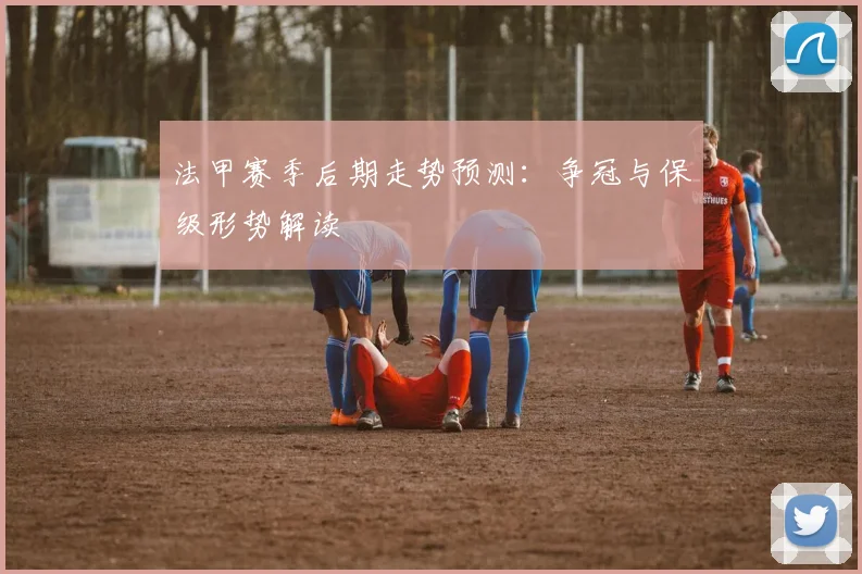 法甲赛季后期走势预测：争冠与保级形势解读